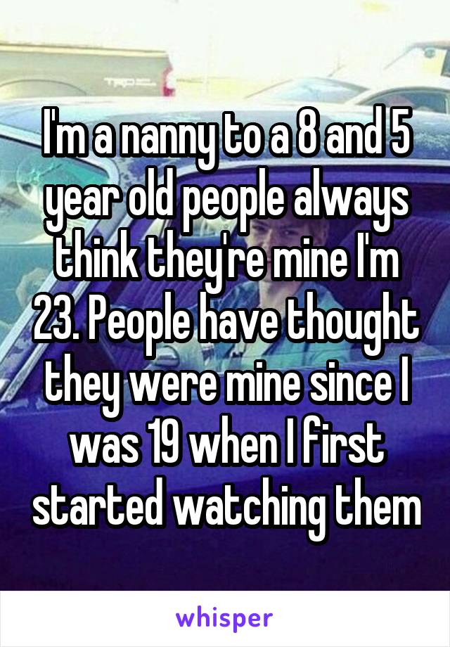 I'm a nanny to a 8 and 5 year old people always think they're mine I'm 23. People have thought they were mine since I was 19 when I first started watching them