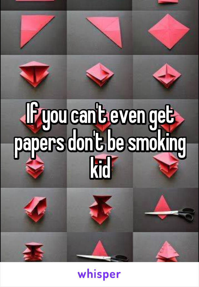 If you can't even get papers don't be smoking kid