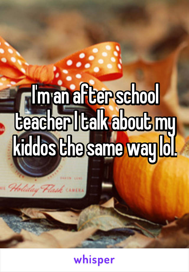 I'm an after school teacher I talk about my kiddos the same way lol. 