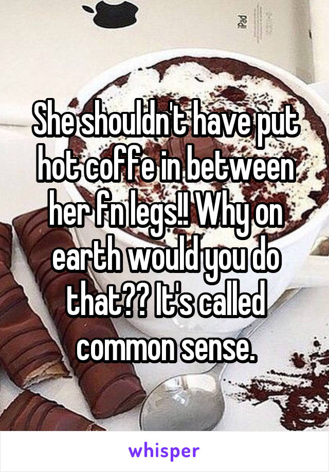 She shouldn't have put hot coffe in between her fn legs!! Why on earth would you do that?? It's called common sense.
