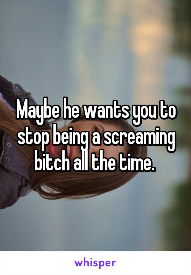 Maybe he wants you to stop being a screaming bitch all the time. 
