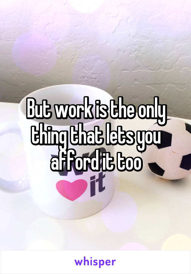 But work is the only thing that lets you afford it too