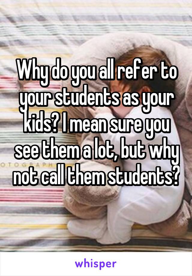 Why do you all refer to your students as your kids? I mean sure you see them a lot, but why not call them students? 