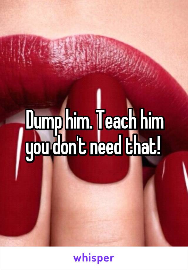 Dump him. Teach him you don't need that! 