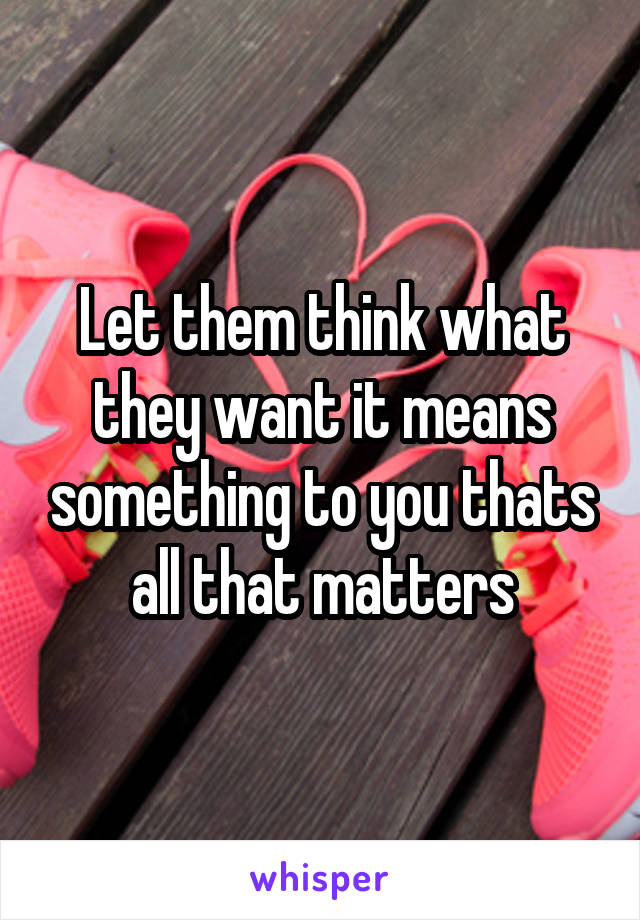 Let them think what they want it means something to you thats all that matters
