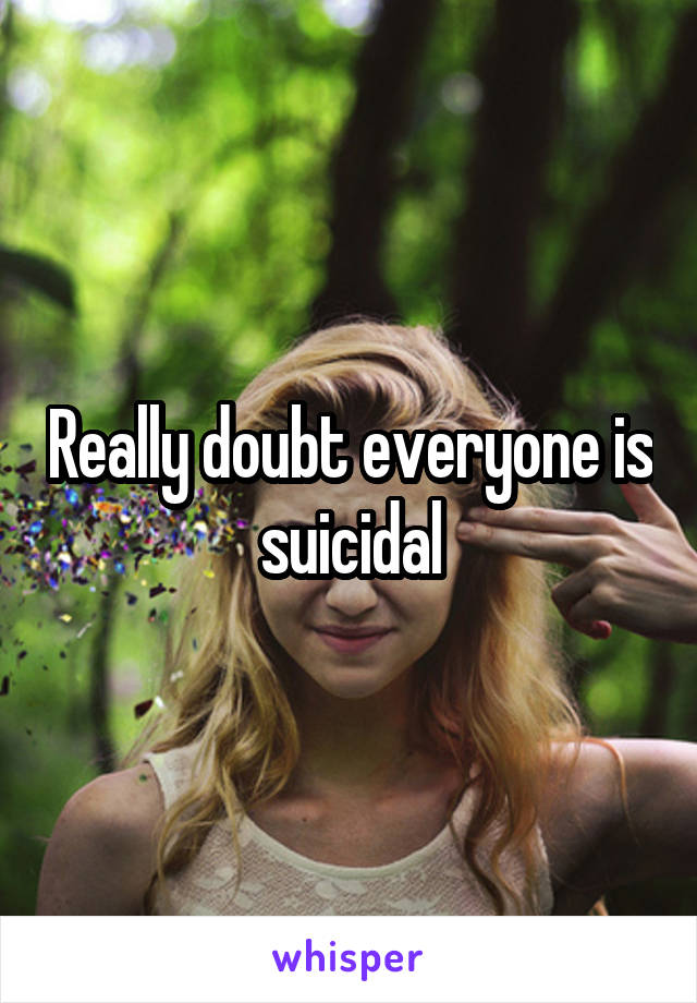Really doubt everyone is suicidal