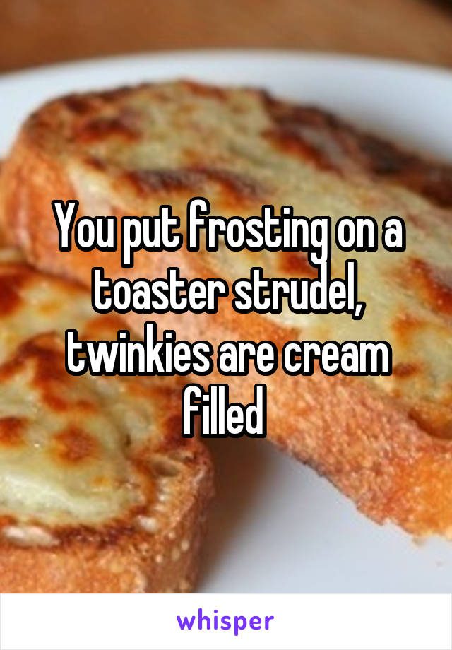 You put frosting on a toaster strudel, twinkies are cream filled 