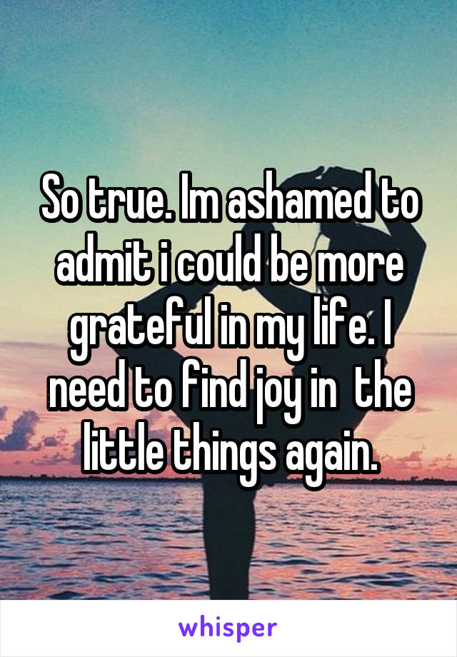 So true. Im ashamed to admit i could be more grateful in my life. I need to find joy in  the little things again.