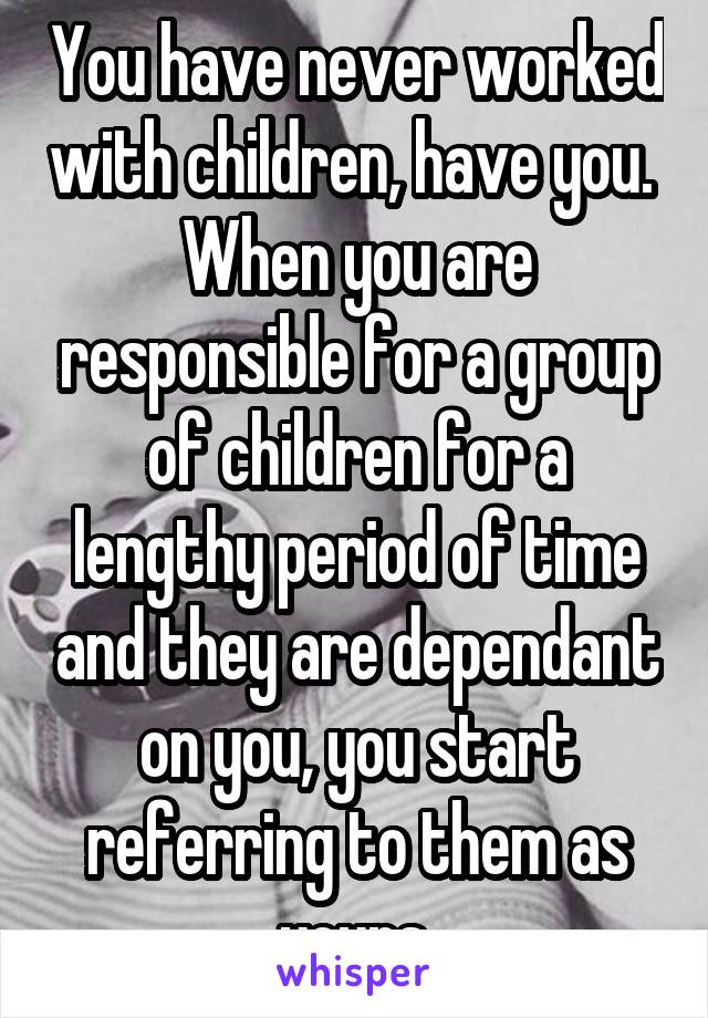 You have never worked with children, have you. 
When you are responsible for a group of children for a lengthy period of time and they are dependant on you, you start referring to them as yours.