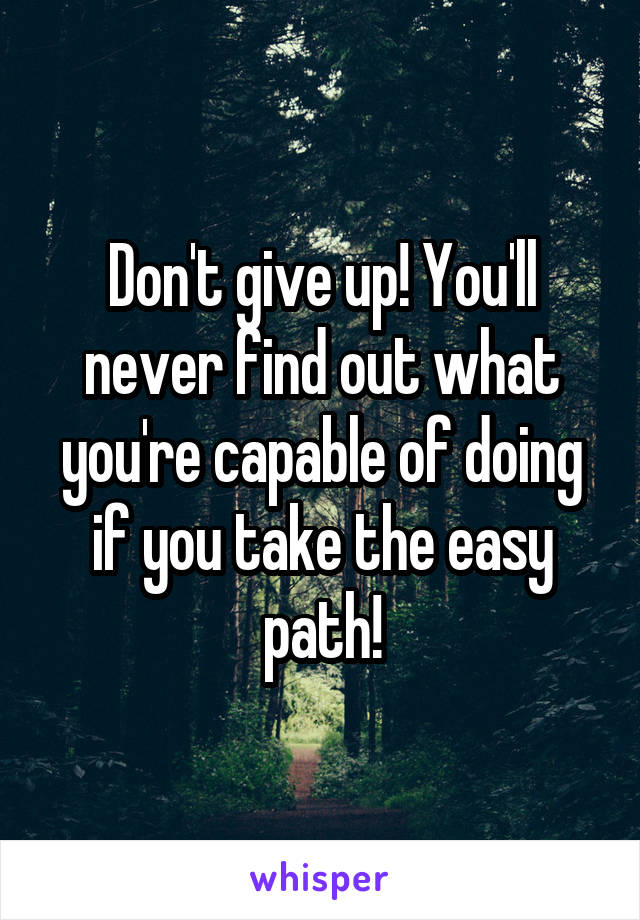 Don't give up! You'll never find out what you're capable of doing if you take the easy path!