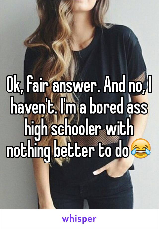 Ok, fair answer. And no, I haven't. I'm a bored ass high schooler with nothing better to do😂