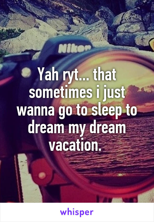 Yah ryt... that sometimes i just wanna go to sleep to dream my dream vacation. 