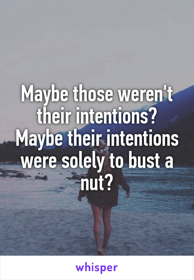 Maybe those weren't their intentions? Maybe their intentions were solely to bust a nut?