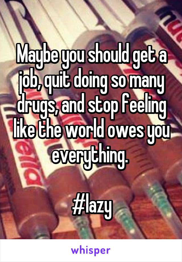 Maybe you should get a job, quit doing so many drugs, and stop feeling like the world owes you everything. 

#lazy