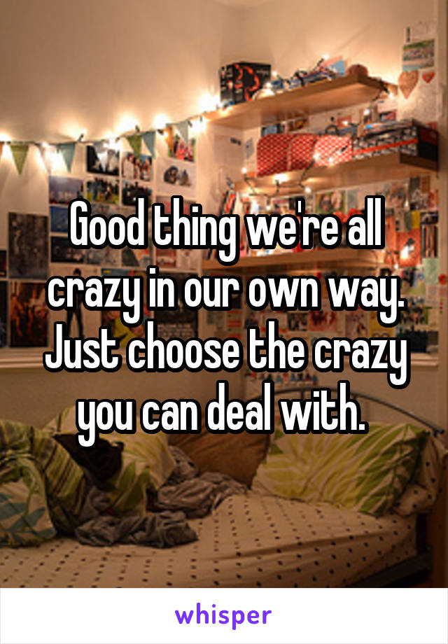 Good thing we're all crazy in our own way. Just choose the crazy you can deal with. 