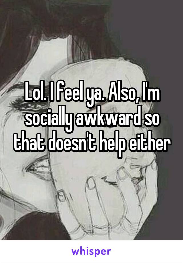 Lol. I feel ya. Also, I'm socially awkward so that doesn't help either 
