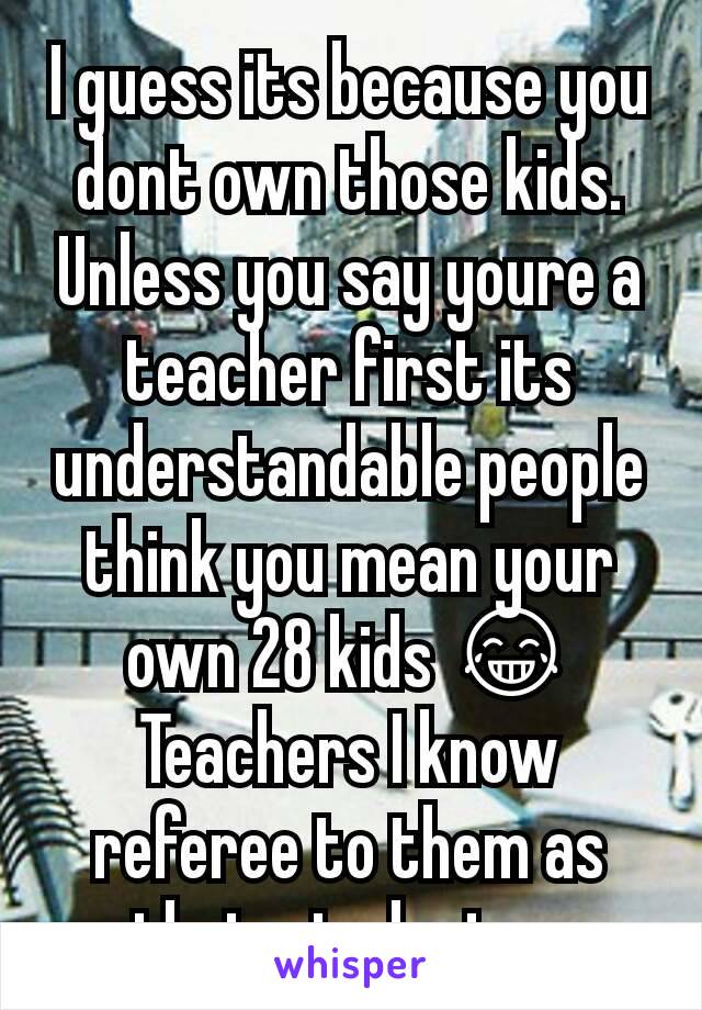 I guess its because you dont own those kids. Unless you say youre a teacher first its understandable people think you mean your own 28 kids 😂 Teachers I know referee to them as their students...