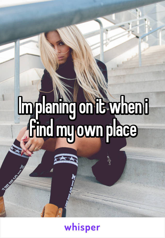 Im planing on it when i find my own place