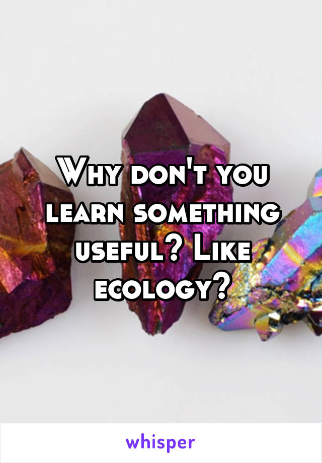 Why don't you learn something useful? Like ecology?