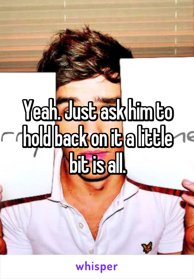 Yeah. Just ask him to hold back on it a little bit is all.