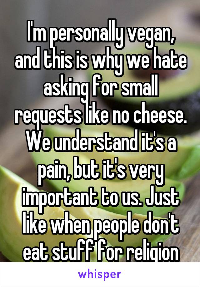 I'm personally vegan, and this is why we hate asking for small requests like no cheese. We understand it's a pain, but it's very important to us. Just like when people don't eat stuff for religion