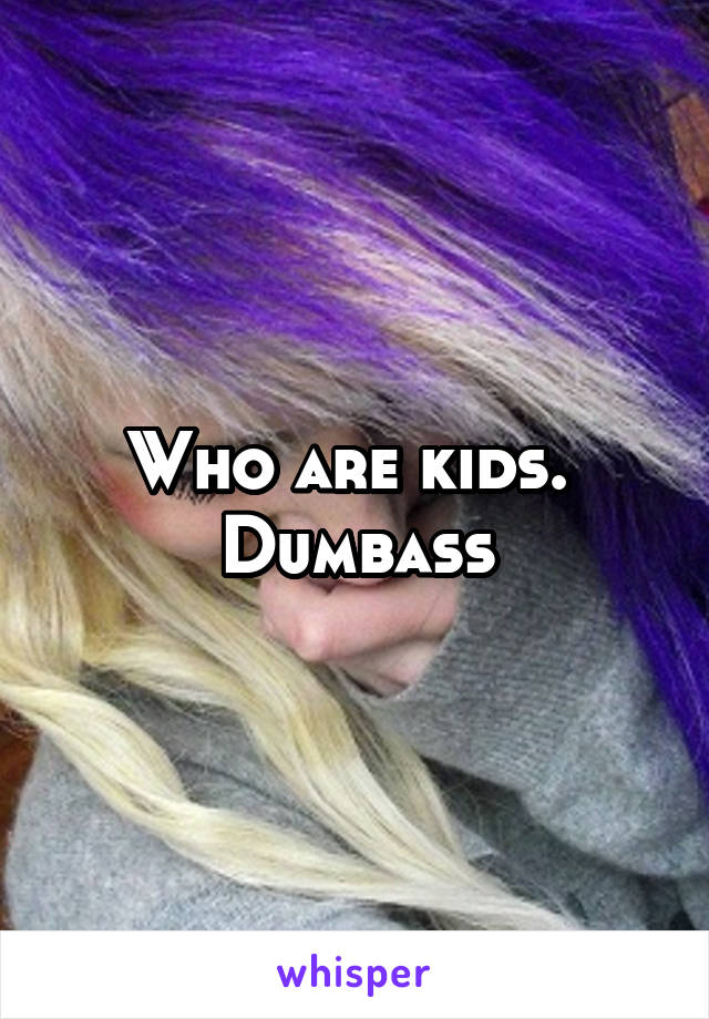 Who are kids. 
Dumbass