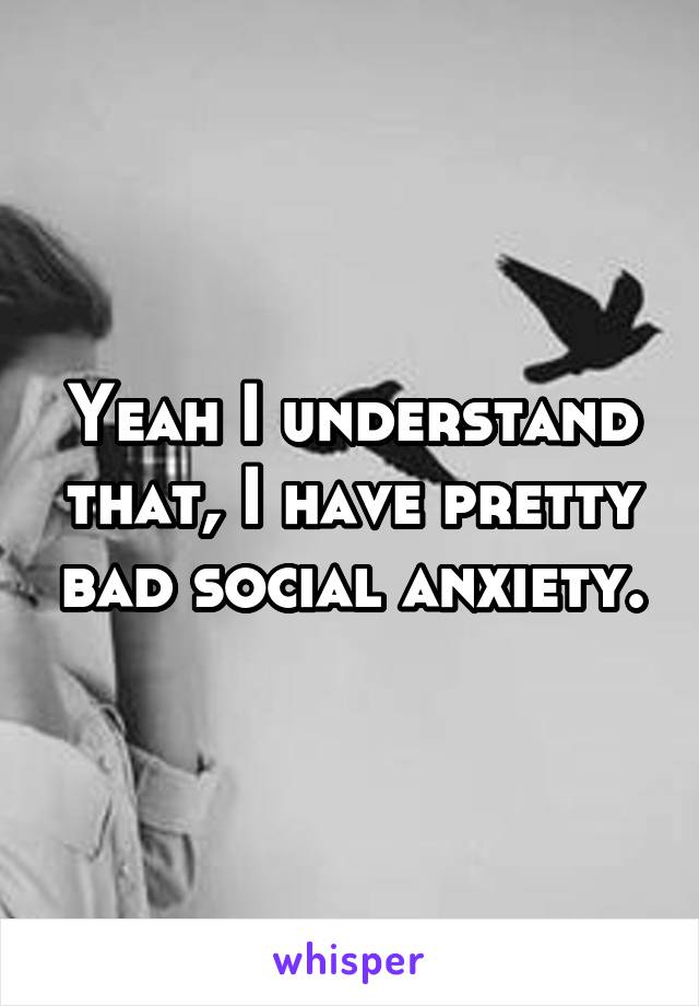 Yeah I understand that, I have pretty bad social anxiety.