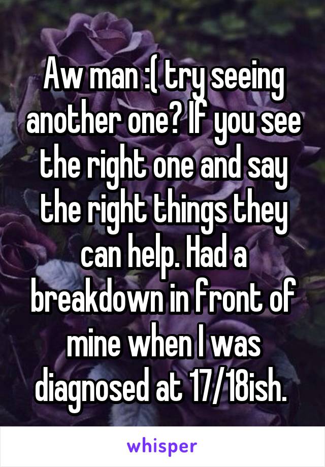 Aw man :( try seeing another one? If you see the right one and say the right things they can help. Had a breakdown in front of mine when I was diagnosed at 17/18ish. 