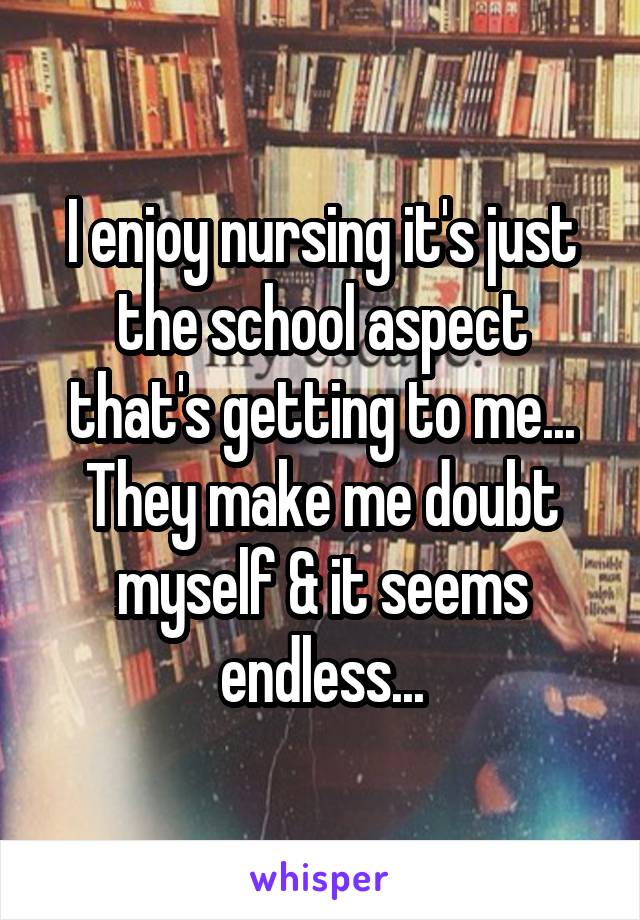 I enjoy nursing it's just the school aspect that's getting to me... They make me doubt myself & it seems endless...
