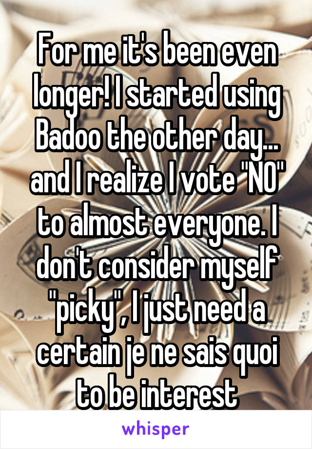 For me it's been even longer! I started using Badoo the other day... and I realize I vote "NO" to almost everyone. I don't consider myself "picky", I just need a certain je ne sais quoi to be interest