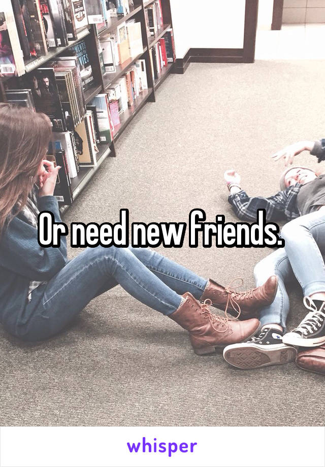 Or need new friends. 