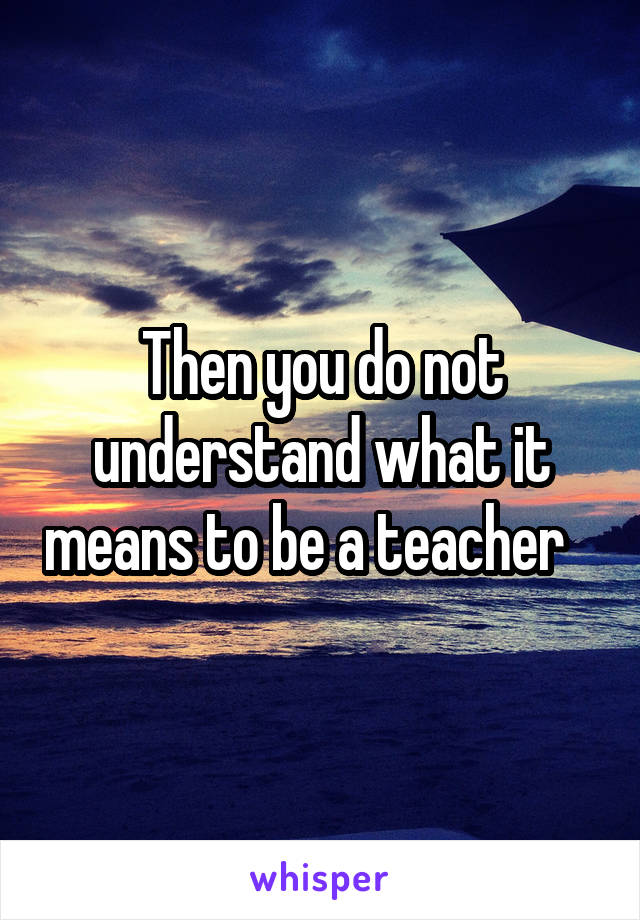 Then you do not understand what it means to be a teacher   