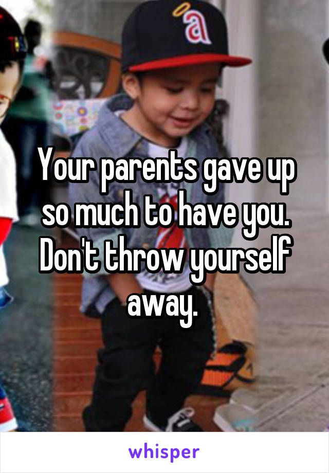 Your parents gave up so much to have you. Don't throw yourself away. 