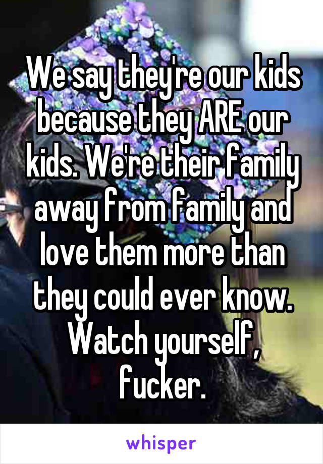 We say they're our kids because they ARE our kids. We're their family away from family and love them more than they could ever know. Watch yourself, fucker.