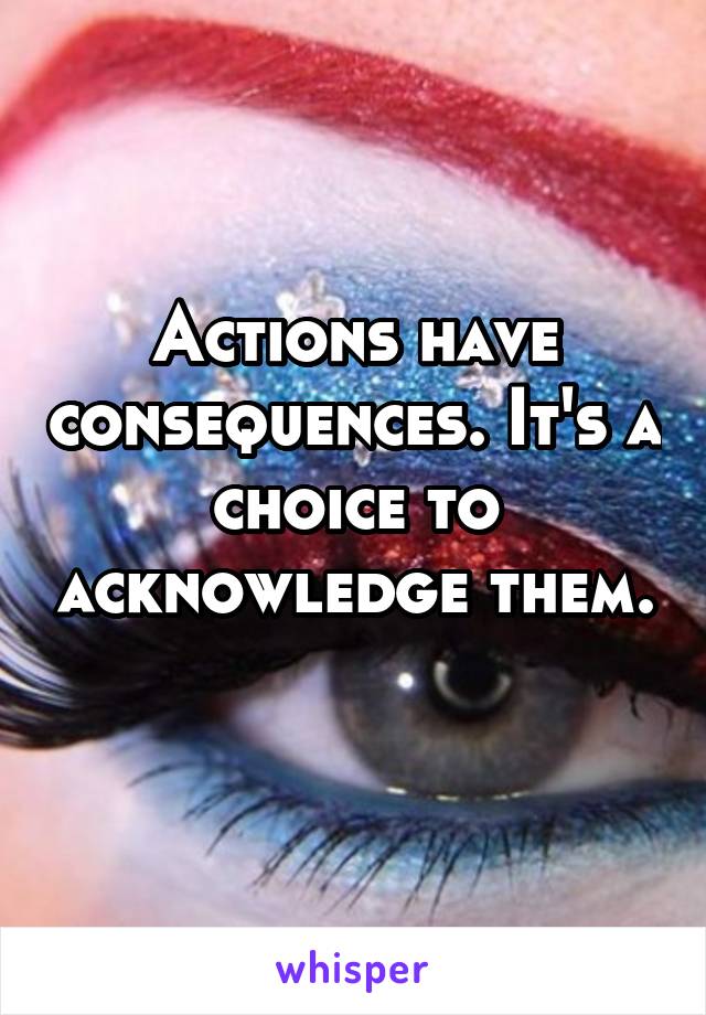 Actions have consequences. It's a choice to acknowledge them. 