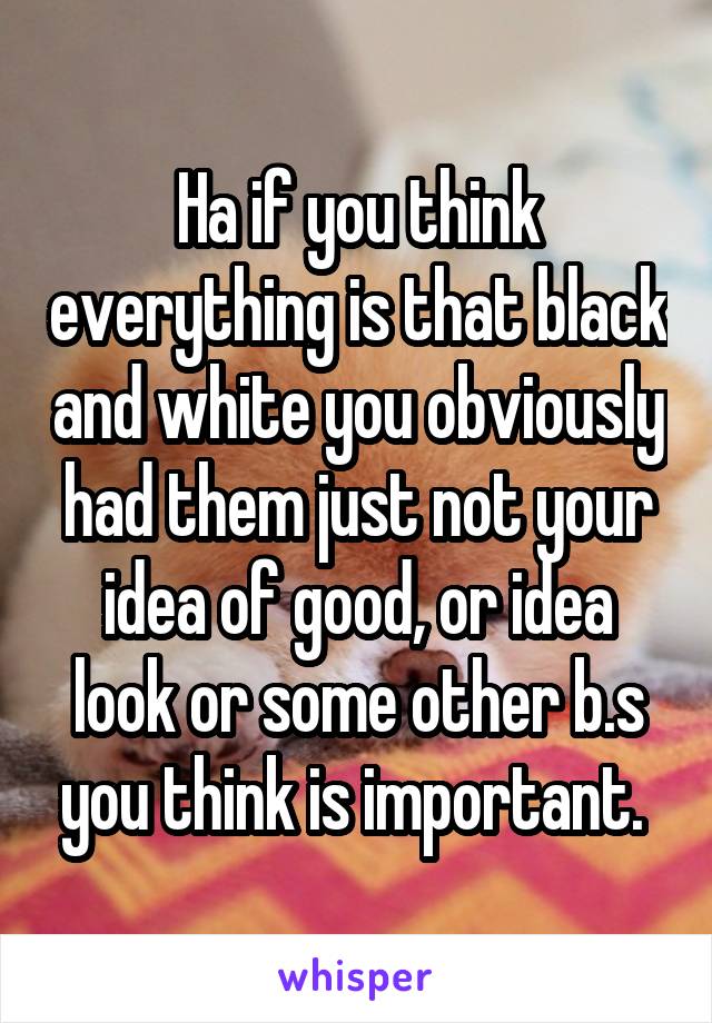 Ha if you think everything is that black and white you obviously had them just not your idea of good, or idea look or some other b.s you think is important. 