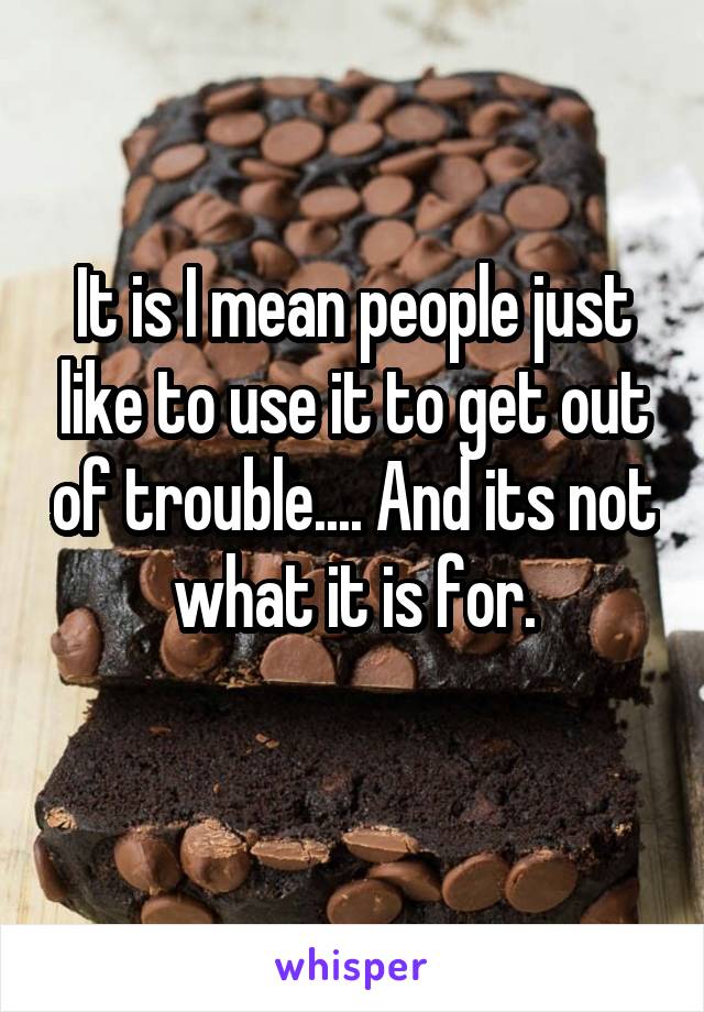 It is I mean people just like to use it to get out of trouble.... And its not what it is for.
