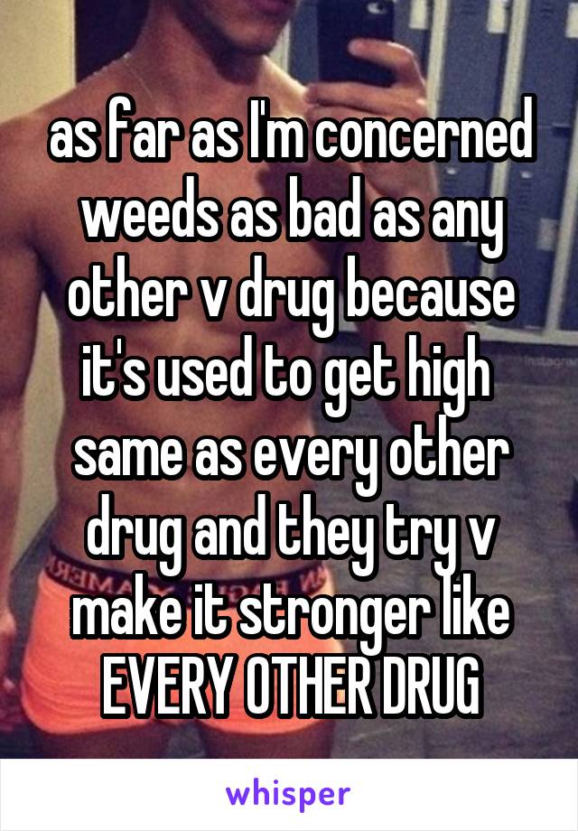as far as I'm concerned weeds as bad as any other v drug because it's used to get high  same as every other drug and they try v make it stronger like EVERY OTHER DRUG
