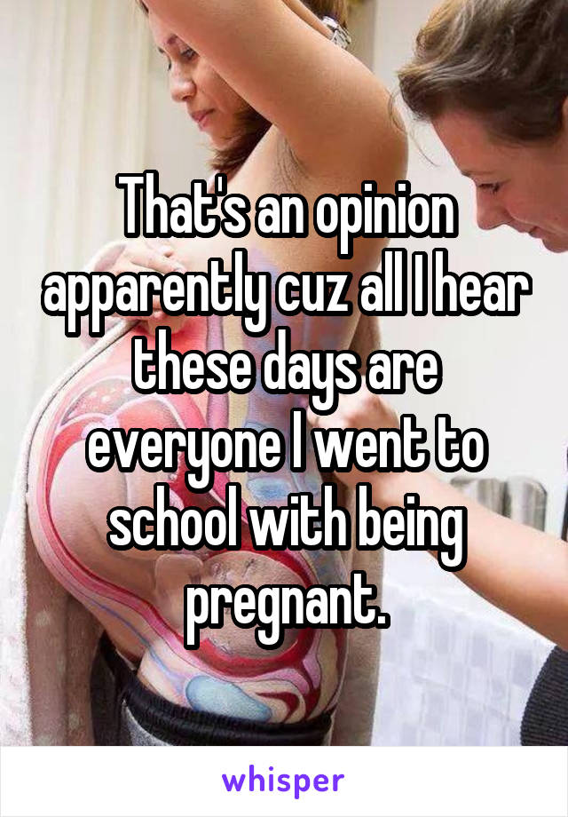 That's an opinion apparently cuz all I hear these days are everyone I went to school with being pregnant.