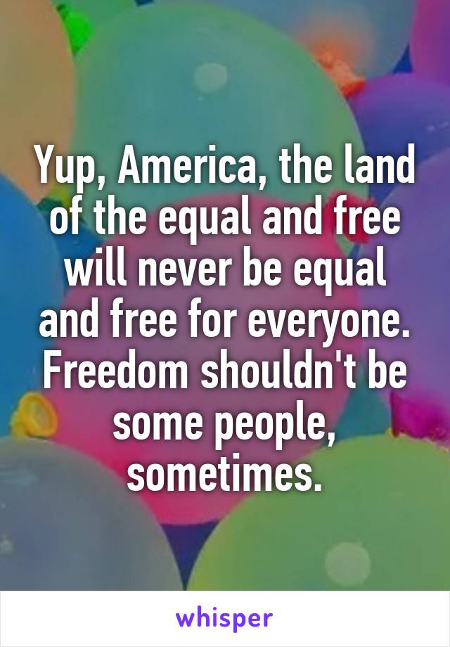 Yup, America, the land of the equal and free will never be equal and free for everyone. Freedom shouldn't be some people, sometimes.