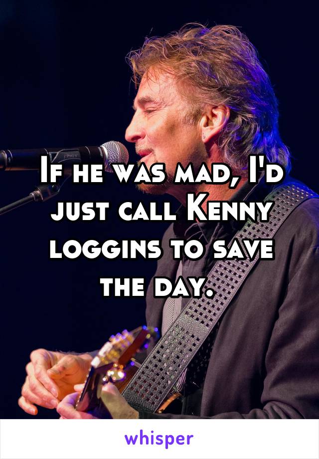 If he was mad, I'd just call Kenny loggins to save the day. 