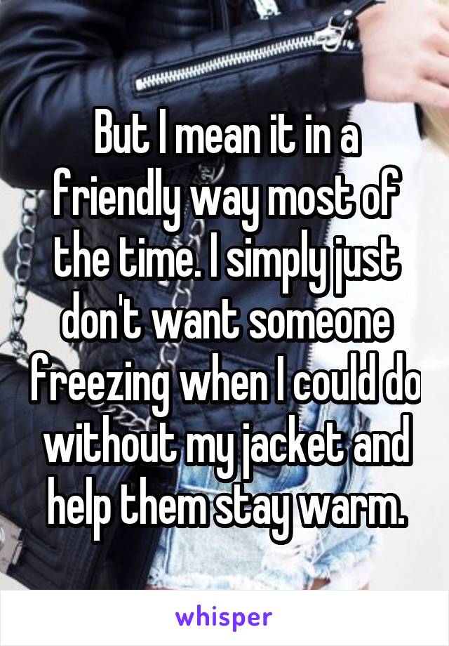 But I mean it in a friendly way most of the time. I simply just don't want someone freezing when I could do without my jacket and help them stay warm.