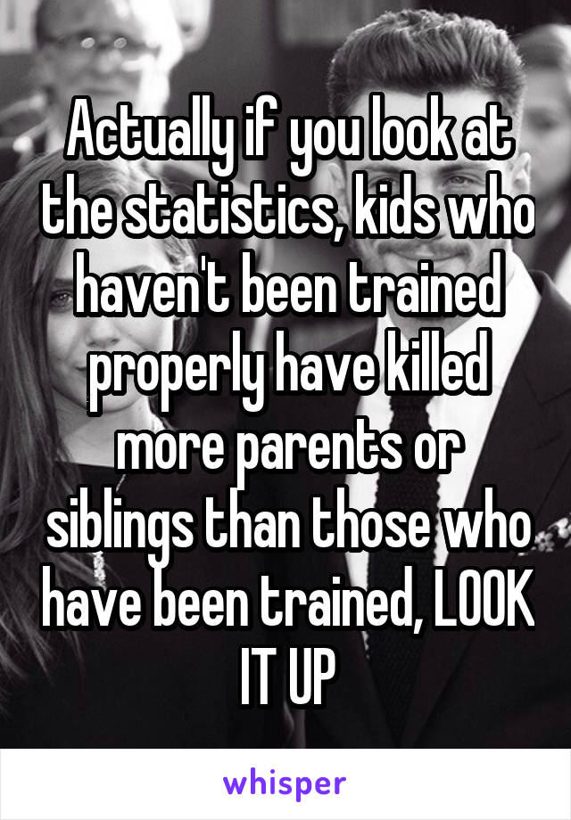 Actually if you look at the statistics, kids who haven't been trained properly have killed more parents or siblings than those who have been trained, LOOK IT UP