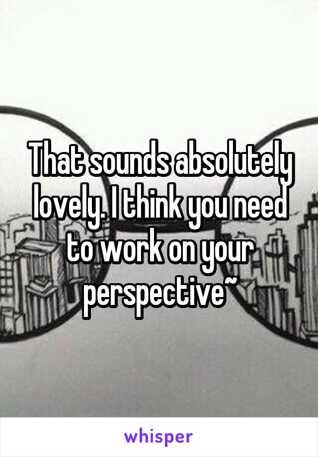 That sounds absolutely lovely. I think you need to work on your perspective~