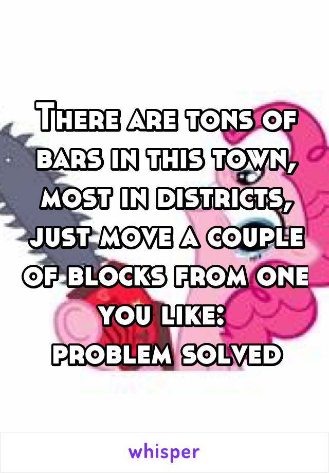 There are tons of bars in this town, most in districts, just move a couple of blocks from one you like: 
problem solved