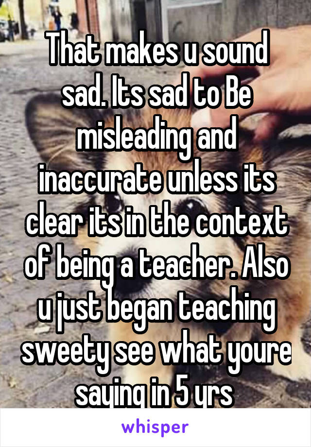 That makes u sound sad. Its sad to Be misleading and inaccurate unless its clear its in the context of being a teacher. Also u just began teaching sweety see what youre saying in 5 yrs 