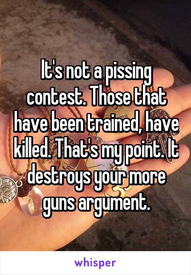 It's not a pissing contest. Those that have been trained, have killed. That's my point. It destroys your more guns argument.