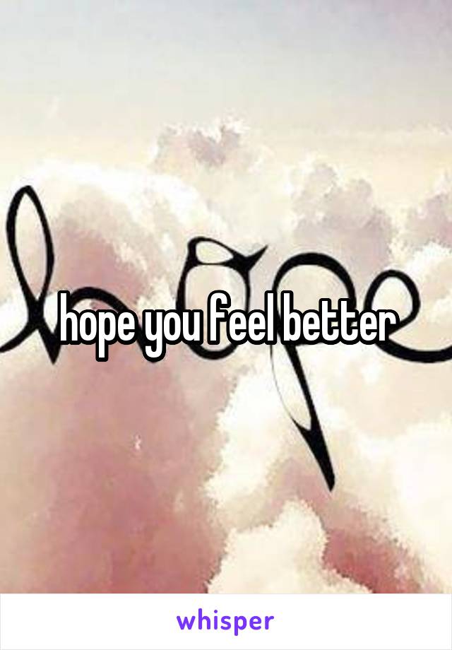 hope you feel better