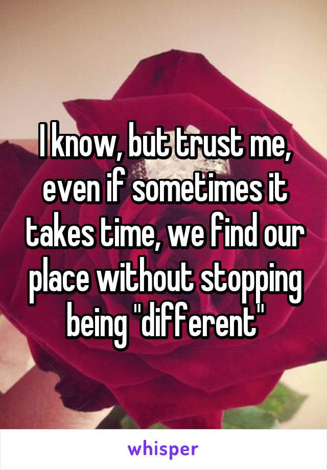 I know, but trust me, even if sometimes it takes time, we find our place without stopping being "different"