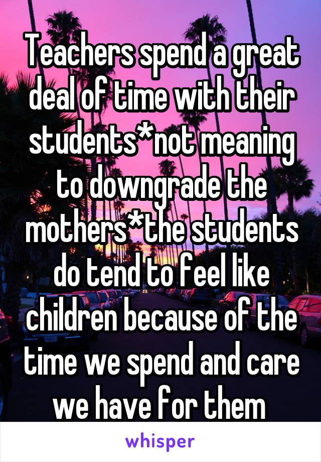 Teachers spend a great deal of time with their students*not meaning to downgrade the mothers*the students do tend to feel like children because of the time we spend and care we have for them 